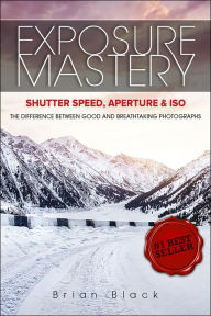 Title: Exposure Mastery: Aperture, Shutter Speed & ISO: The Difference Between Good and Breathtaking Photographs, Author: Brian Black