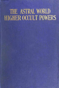 Title: The Astral World--Higher Occult Powers: Clairvoyance, Spiritism, Mediumship, and Spirit-Healing Fully Explained, Author: Joel Tiffany