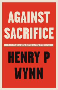 Title: Against Sacrifice: An essay on risk and ethics, Author: Henry P Wynn