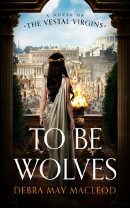 Title: To Be Wolves: A Novel of the Vestal Virgins, Author: Debra May Macleod