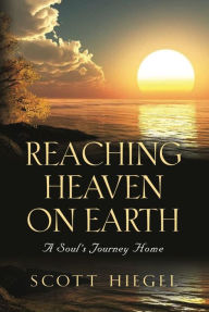 Title: Reaching Heaven on Earth: A Soul's Journey Home, Author: Scott Hiegel