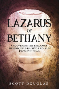 Title: Lazarus of Bethany: Uncovering the Theology Behind Jesus Raising Lazarus From the Dead, Author: Scott Douglas
