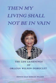 Title: THEN MY LIVING SHALL NOT BE IN VAIN: The Life Learnings of Orlean Wilson Dubuclet as Told to Eunice Giles Morgan Walker, Author: Eunice Giles Morgan Walker