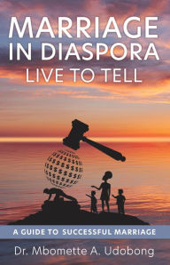 Title: MARRIAGE IN DIASPORA LIVE TO TELL: A GUIDE TO SUCCESSFUL MARRIAGE, Author: Mbomette A. Udobong