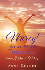 Title: Mercy! What Was I Thinking?: From Victim to Victory, Author: Anna Kramer