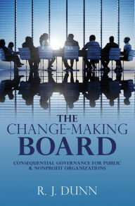 Title: The Change-Making Board: Consequential Governance for Public & Nonprofit Organizations, Author: R. J. Dunn