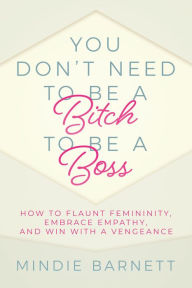 Title: You Don't Need to Be a Bitch to Be a Boss: How to Flaunt Femininity, Embrace Empathy, and Win with a Vengeance, Author: Mindie Barnett