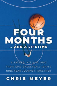 Title: Four Months...And A Lifetime: A Father, His Son, And Their Epic Basketball Team's Nine-Year Journey Together, Author: Chris Meyer