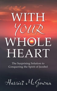 Title: WITH YOUR WHOLE HEART: The Surprising Solution to Conquering the Spirit of Jezebel, Author: Harriet McGowan