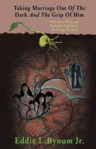Title: Taking Marriage Out Of The Dark And The Grip Of Him: What Most Wives and Husbands Don't Know Preserving The Seed, Author: Eddie L. Bynum Jr.