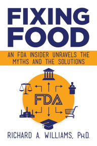 Title: Fixing Food: An FDA Insider Unravels the Myths and the Solutions, Author: Richard A. Williams Ph.D.