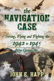Title: The Navigation Case: Training, Flying, and Fighting the 1941 to 1945 New Guinea War, Author: John E. Happ