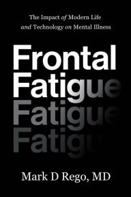 Title: Frontal Fatigue: The Impact of Modern Life and Technology on Mental Illness, Author: Mark D. Rego