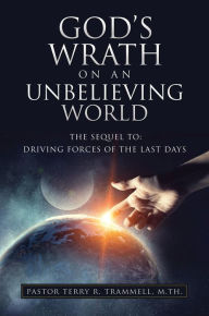 Title: GOD'S WRATH ON AN UNBELIEVING WORLD: THE SEQUEL TO: DRIVING FORCES OF THE LAST DAYS, Author: Pastor Terry R. Trammell