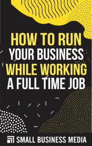 Title: How to Run Your Business While Working A Full Time Job, Author: Small Business Media