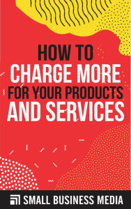 Title: How to Charge More For Your Products and Services, Author: Small Business Media