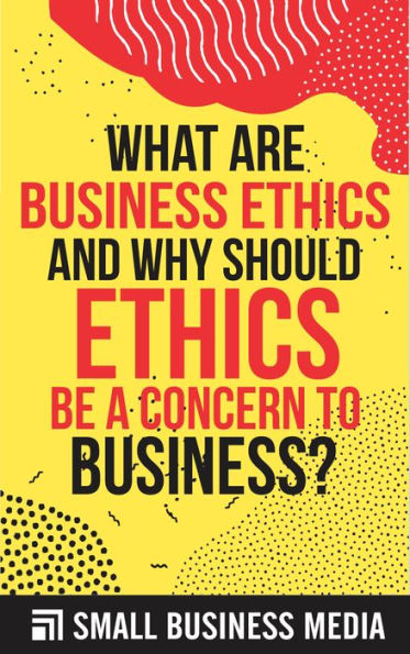 Why Should You Be Ethical In Business What Are Business Ethics And Why Should Ethics Be A Concern To Business