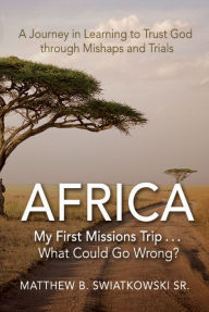 Title: AfricaMy First Missions Trip . . . What Could Go Wrong?: A Journey in Learning to Trust God Through Mishaps and Trials, Author: Matthew B. Swiatkowski