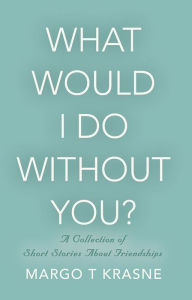 Title: What Would I Do Without You? A collection of short stories about friendships, Author: Margo T Krasne