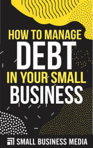 Title: How To Manage Debt In Your Small Business, Author: Small Business Media