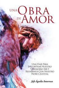 Title: Una Obra De Amor: Una Viaje Para Encontrar Nuestro Verdadero Ser Y Reunirnos Con Nuestro Padre Celestial, Author: Jefe Aguila Amorosa