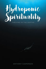 Title: Hydroponic Spirituality: Thriving In The Depths, Author: Anthony Casperson