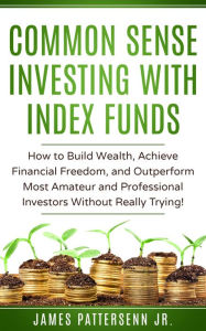 Title: Common Sense Investing With Index Funds: How to Build Wealth, Achieve Financial Freedom, and Outperform Most Amateur and Professional Investors Without Trying!, Author: James Pattersenn Jr.