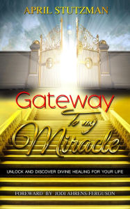 Title: Gateway to my Miracle: Unlock and Discover Divine Healing for your Life, Author: April Stutzman