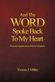 Title: And The WORD Spoke Back To My Heart: Personal Vignettes From Selected Scriptures, Author: Yvonne J. Miller