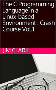 Title: The C Programming Language in a Linux-based Environment : Crash Course Vol.1, Author: James Clark