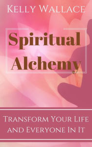 Title: Spiritual Alchemy - Transform Your Life And Everyone In It, Author: Kelly Wallace