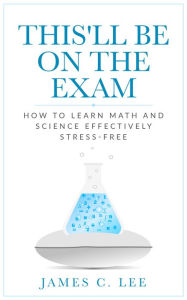 Title: This'll Be On The Exam: How To Learn Math And Science Effectively Stress-free, Author: James C. Lee