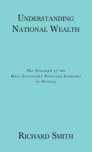 Title: Understanding National Wealth; The Triumph of the Most Successful Political Economy in History, Author: Richard Smith