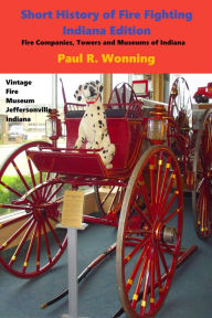 Title: Short History of Fire Fighting - Indiana Edition: Fire Companies, Towers and Museums of Indiana, Author: Paul R. Wonning