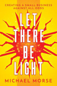 Title: Let There be Light: Creating a Small Business Against All Odds, Author: Michael Morse