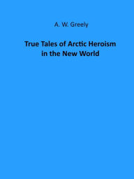 Title: True Tales of Arctic Heroism in the New World (Illustrated), Author: A. W. Greely