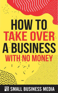 Title: How To Take Over A Business With No Money, Author: Small Business Media