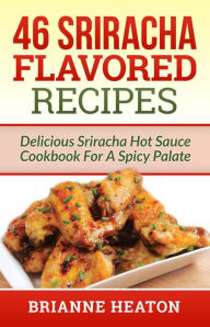 Title: 46 Sriracha Flavored Recipes: Delicious Sriracha Hot Sauce Cookbook For A Spicy Palate, Author: Brianne Heaton