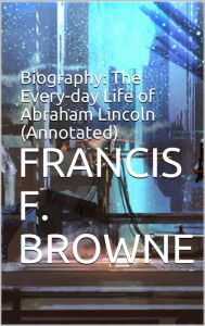 Title: Biography: The Every-day Life of Abraham Lincoln (Annotated), Author: Francis F. Browne