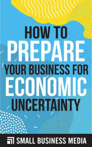Title: How To Prepare Your Business For Economic Uncertainty, Author: Small Business Media