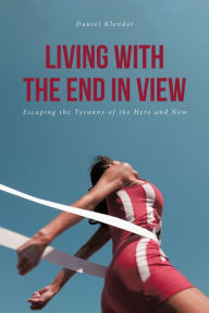 Title: Living With The End In View: Escaping the Tyranny of the Here and Now, Author: Daniel Klender