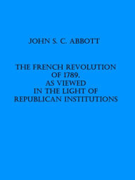 Title: The French Revolution of 1789, as Viewed in the Light of Republican Institutions, Author: John S. C. Abbott