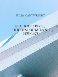 Title: Beatrice d'Este, Duchess of Milan, 1475-1497 (1910), Author: Julia Cartwright