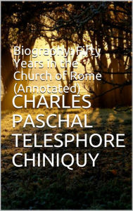 Title: Biography: Fifty Years in the Church of Rome (Annotated), Author: Charles Paschal Telesphore Chiniquy