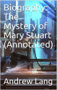 Title: Biography: The Mystery of Mary Stuart (Annotated), Author: Andrew Lang