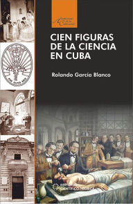 Title: Cien figuras de la ciencia en Cuba, Author: Rolando Garcia Blanco
