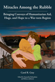 Title: Miracles Among the Rubble: Bringing Convoys of Humanitarian Aid, Hugs, and Hope to a War-torn Region, Author: Carol R. Gray