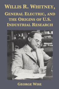 Title: Willis R. Whitney, General Electric and the Origins of U.S. Industrial Research, Author: George Wise