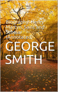 Title: Biography: Henry Martyn, Saint and Scholar (Annotated), Author: George Smith