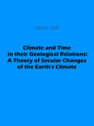 Title: Climate and Time in their Geological Relations: A Theory of Secular Changes of the Earth's Climate, Author: James Croll